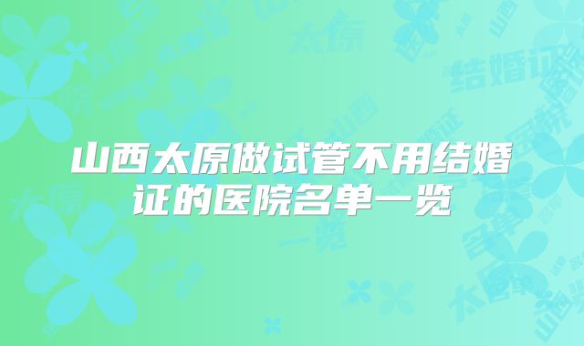 山西太原做试管不用结婚证的医院名单一览