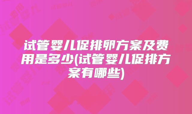 试管婴儿促排卵方案及费用是多少(试管婴儿促排方案有哪些)