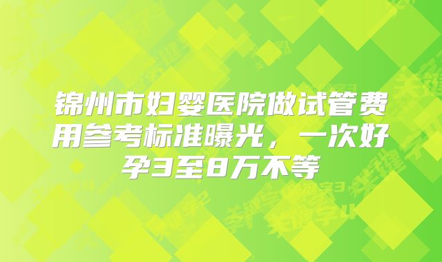 锦州市妇婴医院做试管费用参考标准曝光，一次好孕3至8万不等