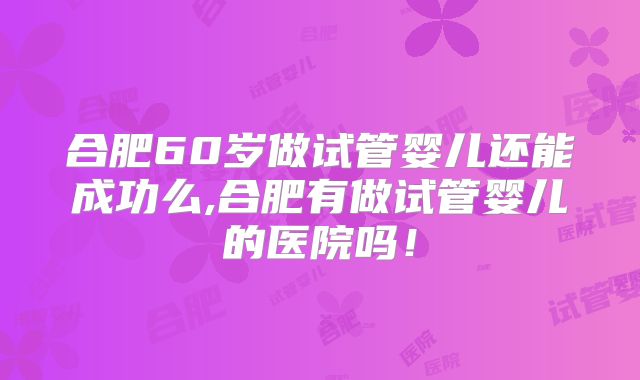 合肥60岁做试管婴儿还能成功么,合肥有做试管婴儿的医院吗!