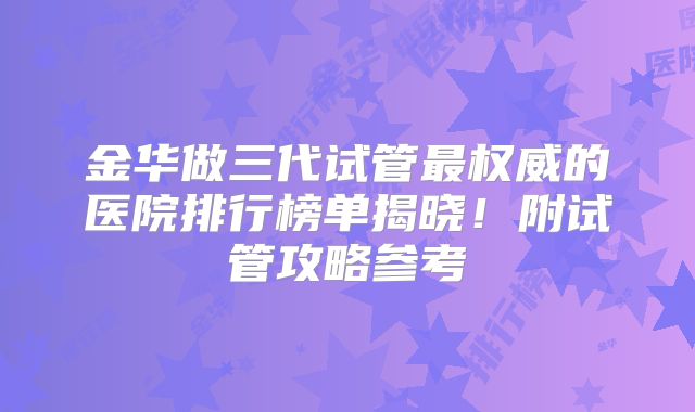 金华做三代试管最权威的医院排行榜单揭晓！附试管攻略参考