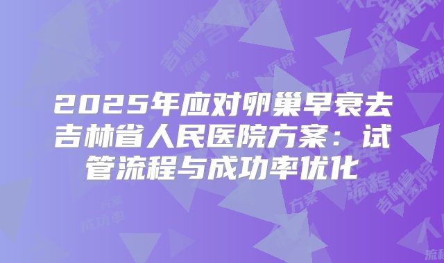 2025年应对卵巢早衰去吉林省人民医院方案：试管流程与成功率优化