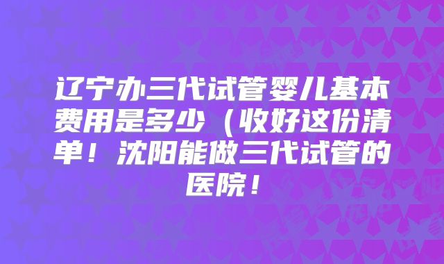 辽宁办三代试管婴儿基本费用是多少（收好这份清单！沈阳能做三代试管的医院！