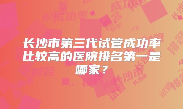 长沙市第三代试管成功率比较高的医院排名第一是哪家？