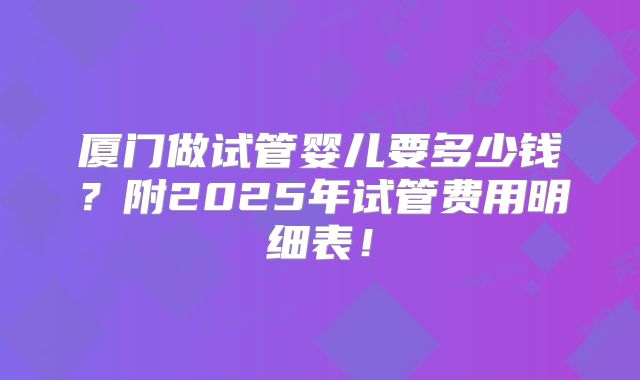 厦门做试管婴儿要多少钱？附2025年试管费用明细表！