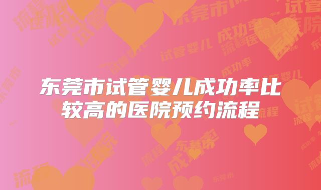 东莞市试管婴儿成功率比较高的医院预约流程