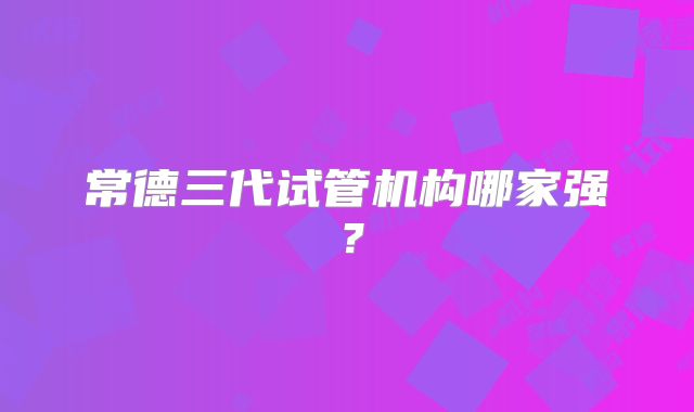 常德三代试管机构哪家强？