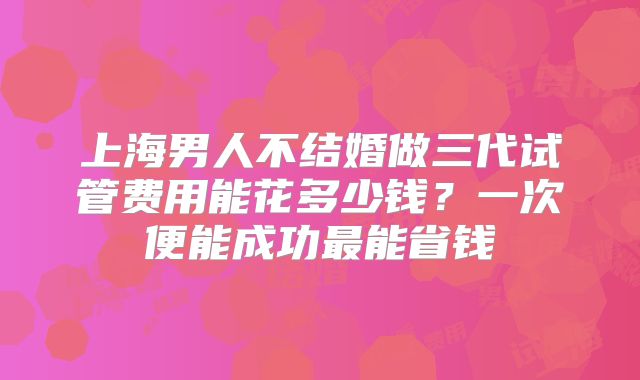 上海男人不结婚做三代试管费用能花多少钱？一次便能成功最能省钱