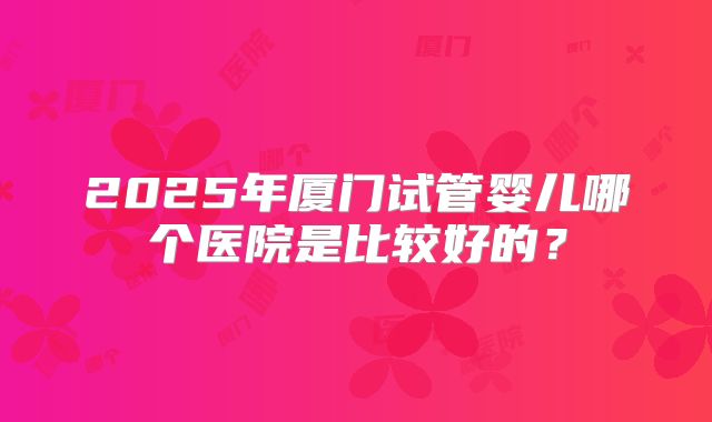 2025年厦门试管婴儿哪个医院是比较好的?