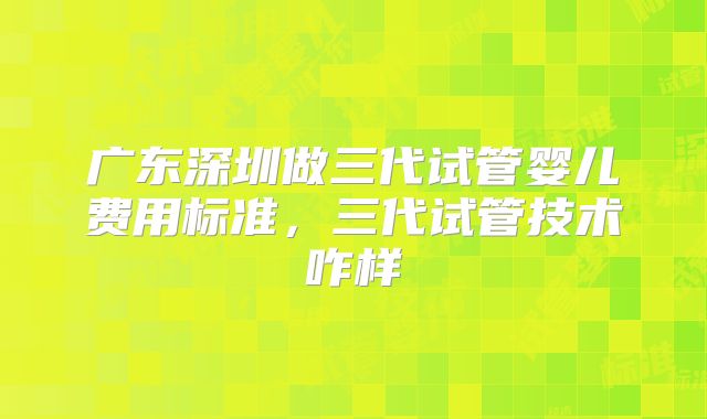广东深圳做三代试管婴儿费用标准，三代试管技术咋样