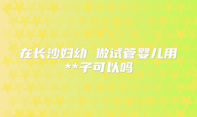 在长沙妇幼 做试管婴儿用**子可以吗
