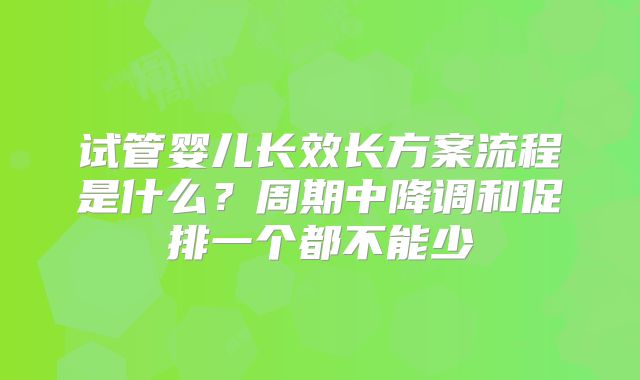 试管婴儿长效长方案流程是什么？周期中降调和促排一个都不能少