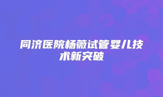 同济医院杨薇试管婴儿技术新突破