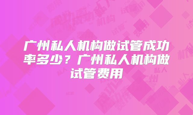 广州私人机构做试管成功率多少？广州私人机构做试管费用