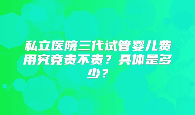 私立医院三代试管婴儿费用究竟贵不贵？具体是多少？