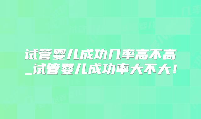 试管婴儿成功几率高不高_试管婴儿成功率大不大!
