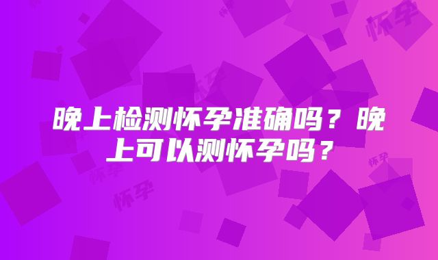 晚上检测怀孕准确吗？晚上可以测怀孕吗？