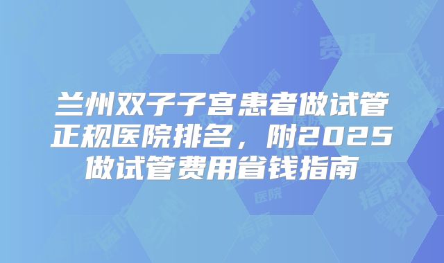 兰州双子子宫患者做试管正规医院排名，附2025做试管费用省钱指南