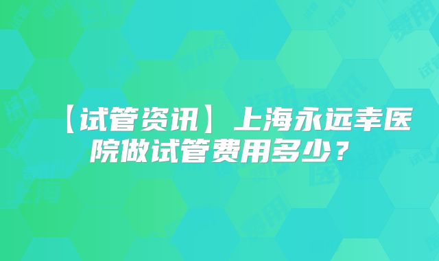 【试管资讯】上海永远幸医院做试管费用多少？