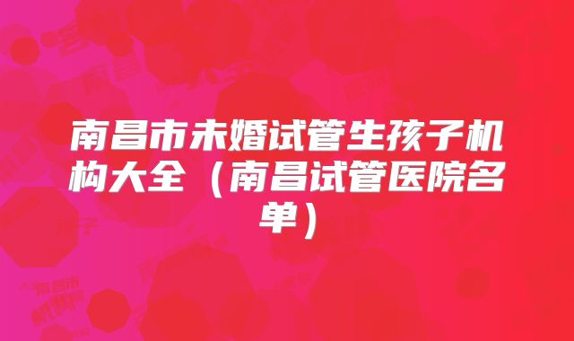 南昌市未婚试管生孩子机构大全（南昌试管医院名单）