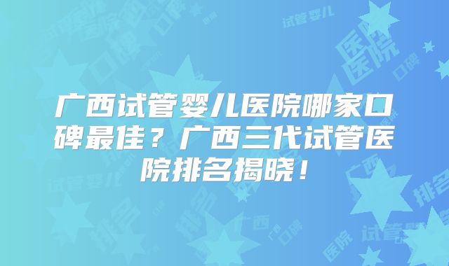 广西试管婴儿医院哪家口碑最佳?广西三代试管医院排名揭晓!