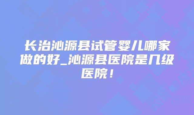 长治沁源县试管婴儿哪家做的好_沁源县医院是几级医院!