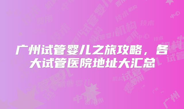 广州试管婴儿之旅攻略，各大试管医院地址大汇总
