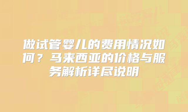 做试管婴儿的费用情况如何？马来西亚的价格与服务解析详尽说明