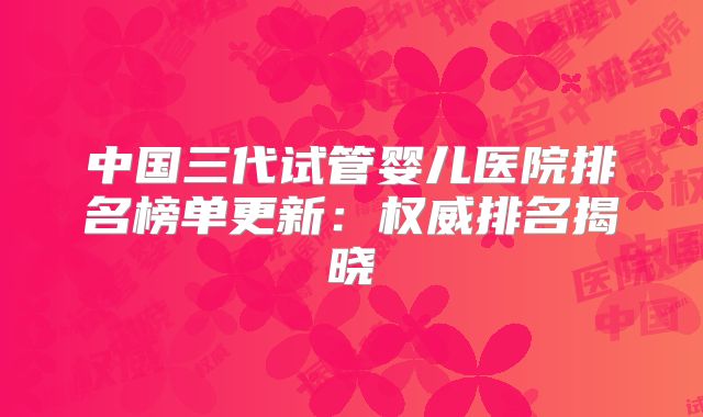 中国三代试管婴儿医院排名榜单更新：权威排名揭晓
