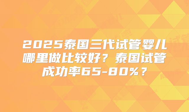 2025泰国三代试管婴儿哪里做比较好？泰国试管成功率65-80%？