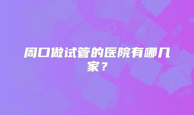 周口做试管的医院有哪几家?