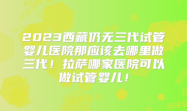 2023西藏仍无三代试管婴儿医院那应该去哪里做三代！拉萨哪家医院可以做试管婴儿！