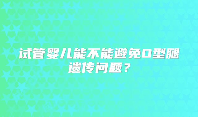 试管婴儿能不能避免O型腿遗传问题?