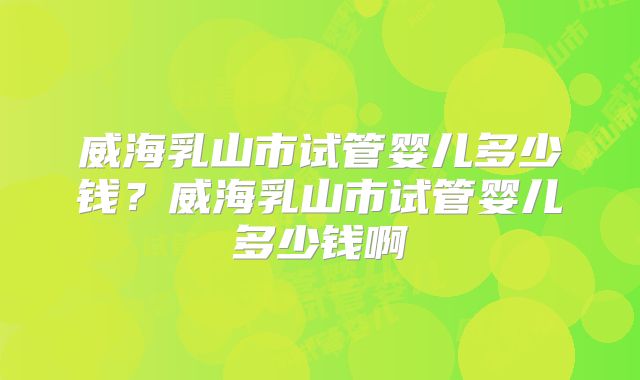 威海乳山市试管婴儿多少钱?威海乳山市试管婴儿多少钱啊