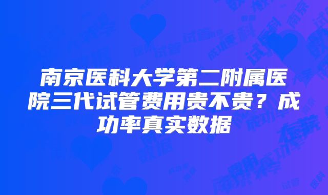 南京医科大学第二附属医院三代试管费用贵不贵？成功率真实数据