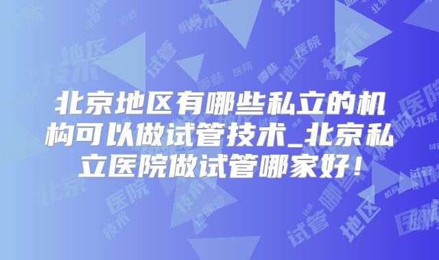 北京地区有哪些私立的机构可以做试管技术_北京私立医院做试管哪家好！