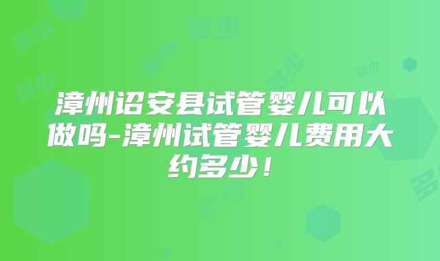 漳州诏安县试管婴儿可以做吗-漳州试管婴儿费用大约多少！