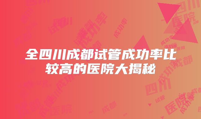 全四川成都试管成功率比较高的医院大揭秘