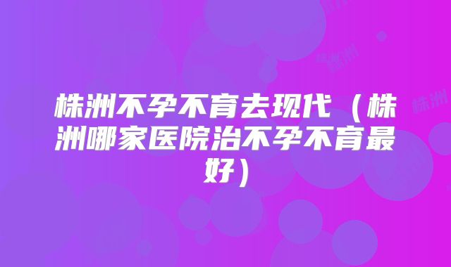 株洲不孕不育去现代（株洲哪家医院治不孕不育最好）