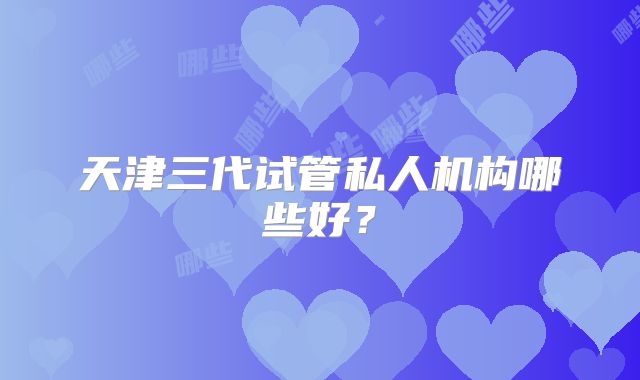 天津三代试管私人机构哪些好？