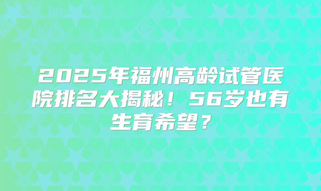2025年福州高龄试管医院排名大揭秘！56岁也有生育希望？