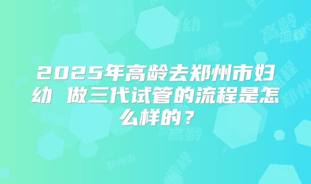 2025年高龄去郑州市妇幼 做三代试管的流程是怎么样的？