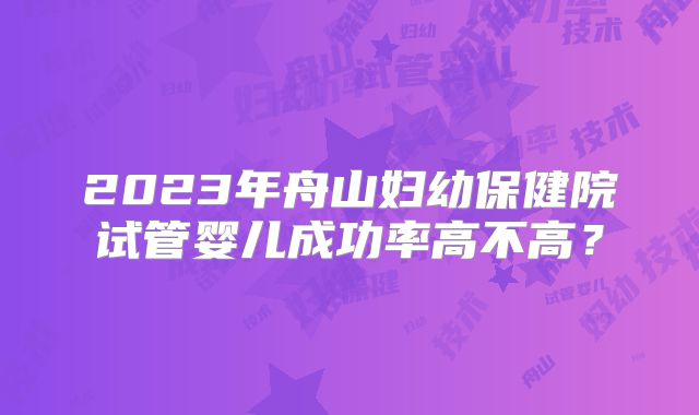 2023年舟山妇幼保健院试管婴儿成功率高不高？