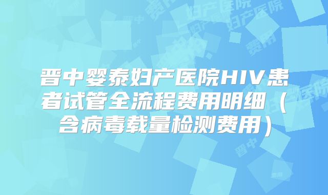 晋中婴泰妇产医院HIV患者试管全流程费用明细（含病毒载量检测费用）