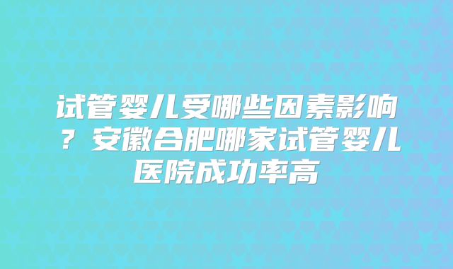 试管婴儿受哪些因素影响？安徽合肥哪家试管婴儿医院成功率高