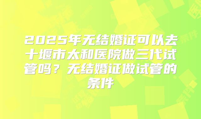 2025年无结婚证可以去十堰市太和医院做三代试管吗？无结婚证做试管的条件