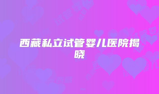 西藏私立试管婴儿医院揭晓