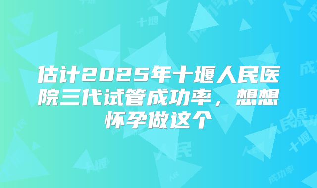 估计2025年十堰人民医院三代试管成功率,想想怀孕做这个