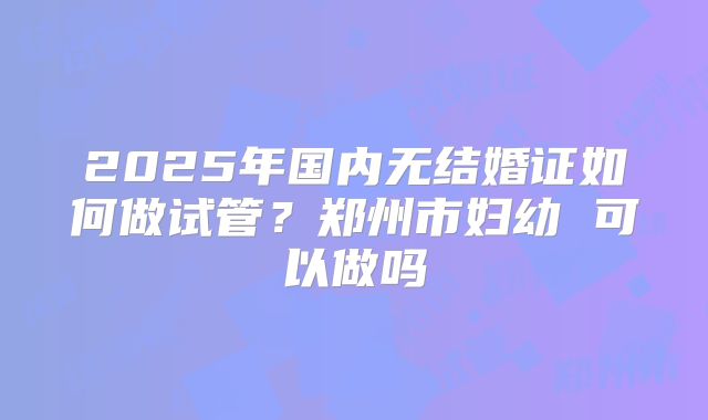 2025年国内无结婚证如何做试管？郑州市妇幼 可以做吗