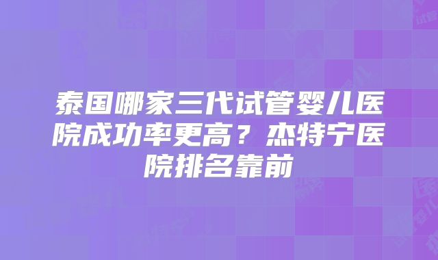 泰国哪家三代试管婴儿医院成功率更高?杰特宁医院排名靠前